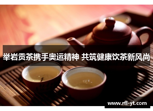 举岩贡茶携手奥运精神 共筑健康饮茶新风尚